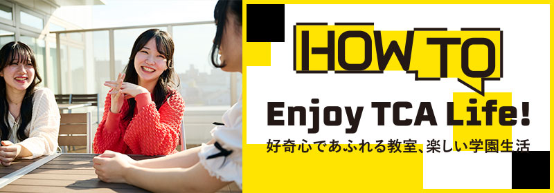HOW TO ENJOY TCA LIFE クリエーティブなスクールが、あなたを待っています!